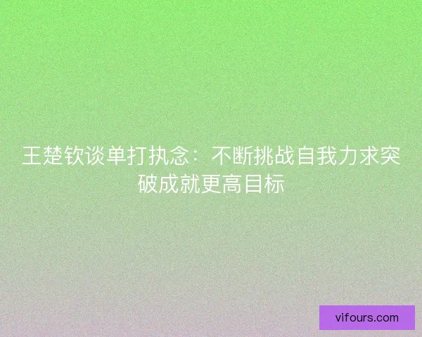 王楚钦谈单打执念：不断挑战自我力求突破成就更高目标