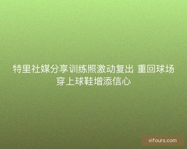 特里社媒分享训练照激动复出 重回球场穿上球鞋增添信心