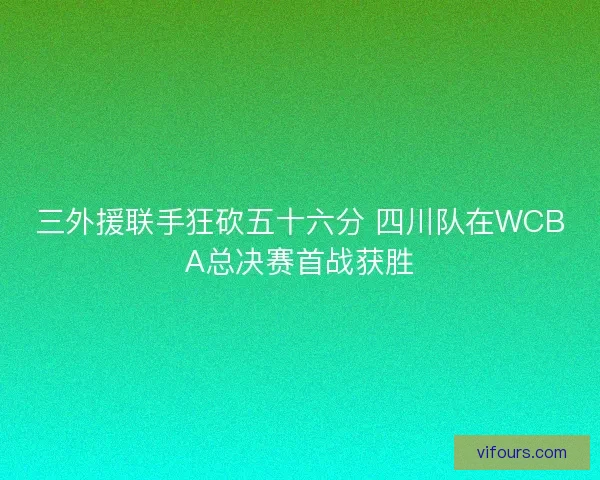 三外援联手狂砍五十六分 四川队在WCBA总决赛首战获胜