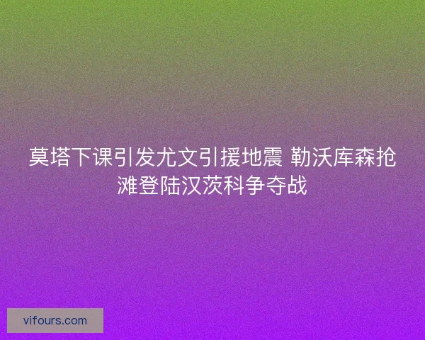莫塔下课引发尤文引援地震 勒沃库森抢滩登陆汉茨科争夺战