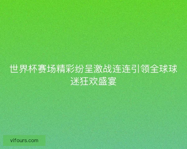世界杯赛场精彩纷呈激战连连引领全球球迷狂欢盛宴