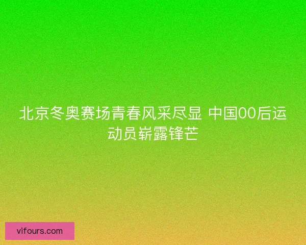 北京冬奥赛场青春风采尽显 中国00后运动员崭露锋芒
