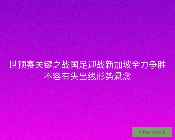 世预赛关键之战国足迎战新加坡全力争胜不容有失出线形势悬念