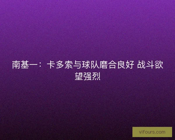 南基一：卡多索与球队磨合良好 战斗欲望强烈