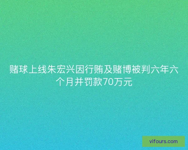 赌球上线朱宏兴因行贿及赌博被判六年六个月并罚款70万元