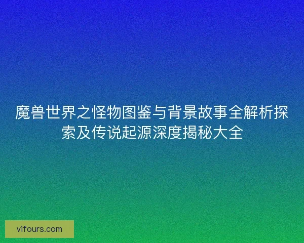 魔兽世界之怪物图鉴与背景故事全解析探索及传说起源深度揭秘大全