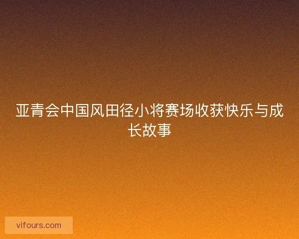 亚青会中国风田径小将赛场收获快乐与成长故事