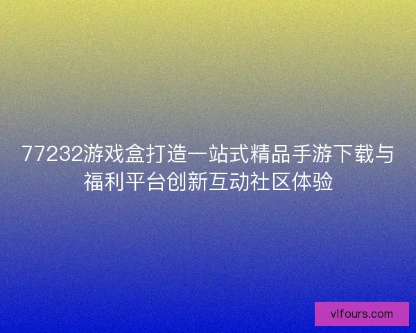 77232游戏盒打造一站式精品手游下载与福利平台创新互动社区体验