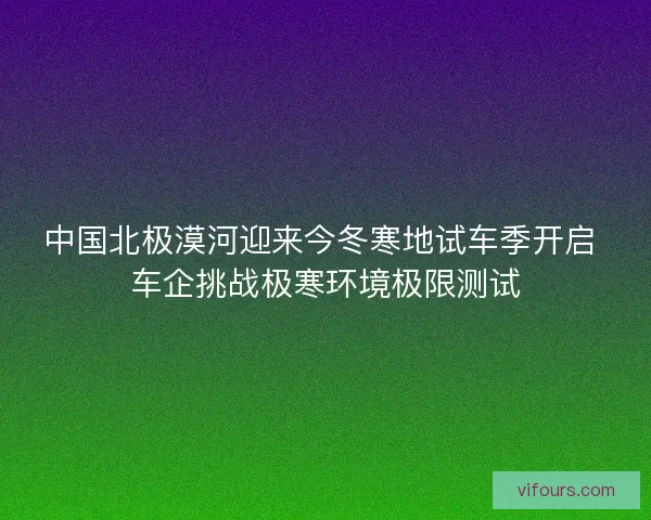 中国北极漠河迎来今冬寒地试车季开启 车企挑战极寒环境极限测试