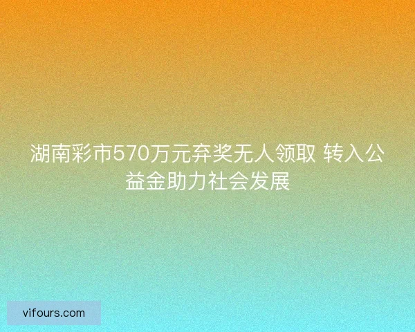 湖南彩市570万元弃奖无人领取 转入公益金助力社会发展
