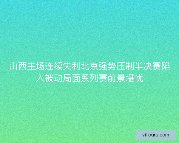 山西主场连续失利北京强势压制半决赛陷入被动局面系列赛前景堪忧